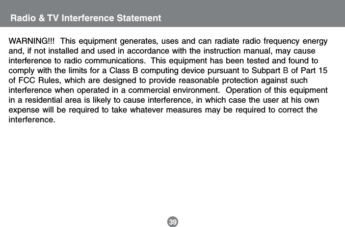 Radio &amp; TV Interference StatementWARNING!!!  This equipment generates, uses and can radiate radio frequency energyand, if not installed and used in accordance with the instruction manual, may causeinterference to radio communications.  This equipment has been tested and found tocomply with the limits for a Class B computing device pursuant to Subpart B of Part 15of FCC Rules, which are designed to provide reasonable protection against suchinterference when operated in a commercial environment.  Operation of this equipmentin a residential area is likely to cause interference, in which case the user at his ownexpense will be required to take whatever measures may be required to correct theinterference.39