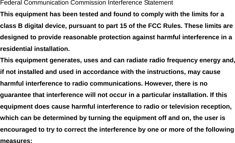 Federal Communication Commission Interference Statement This equipment has been tested and found to comply with the limits for a class B digital device, pursuant to part 15 of the FCC Rules. These limits are designed to provide reasonable protection against harmful interference in a residential installation. This equipment generates, uses and can radiate radio frequency energy and, if not installed and used in accordance with the instructions, may cause harmful interference to radio communications. However, there is no guarantee that interference will not occur in a particular installation. If this equipment does cause harmful interference to radio or television reception, which can be determined by turning the equipment off and on, the user is encouraged to try to correct the interference by one or more of the following measures: 