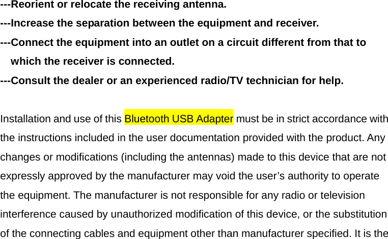 ---Reorient or relocate the receiving antenna. ---Increase the separation between the equipment and receiver. ---Connect the equipment into an outlet on a circuit different from that to which the receiver is connected. ---Consult the dealer or an experienced radio/TV technician for help.  Installation and use of this Bluetooth USB Adapter must be in strict accordance with the instructions included in the user documentation provided with the product. Any changes or modifications (including the antennas) made to this device that are not expressly approved by the manufacturer may void the user&rsquo;s authority to operate the equipment. The manufacturer is not responsible for any radio or television interference caused by unauthorized modification of this device, or the substitution of the connecting cables and equipment other than manufacturer specified. It is the 