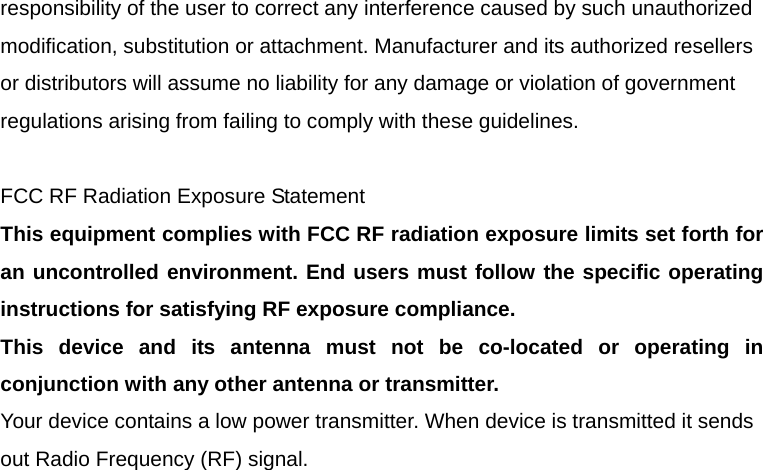 responsibility of the user to correct any interference caused by such unauthorized modification, substitution or attachment. Manufacturer and its authorized resellers or distributors will assume no liability for any damage or violation of government regulations arising from failing to comply with these guidelines.  FCC RF Radiation Exposure Statement This equipment complies with FCC RF radiation exposure limits set forth for an uncontrolled environment. End users must follow the specific operating instructions for satisfying RF exposure compliance. This device and its antenna must not be co-located or operating in conjunction with any other antenna or transmitter. Your device contains a low power transmitter. When device is transmitted it sends out Radio Frequency (RF) signal. 