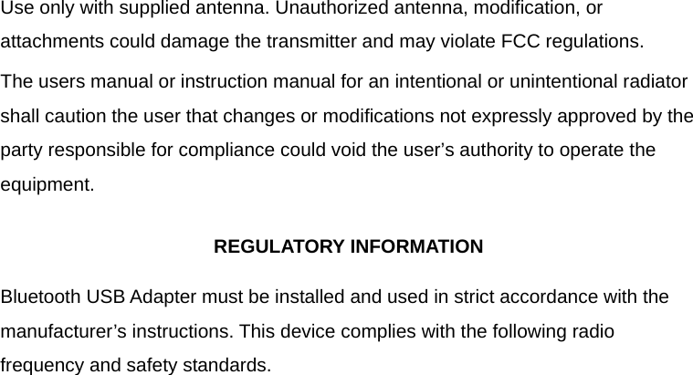  Use only with supplied antenna. Unauthorized antenna, modification, or attachments could damage the transmitter and may violate FCC regulations. The users manual or instruction manual for an intentional or unintentional radiator shall caution the user that changes or modifications not expressly approved by the party responsible for compliance could void the user&rsquo;s authority to operate the equipment.  REGULATORY INFORMATION  Bluetooth USB Adapter must be installed and used in strict accordance with the manufacturer&rsquo;s instructions. This device complies with the following radio frequency and safety standards.  