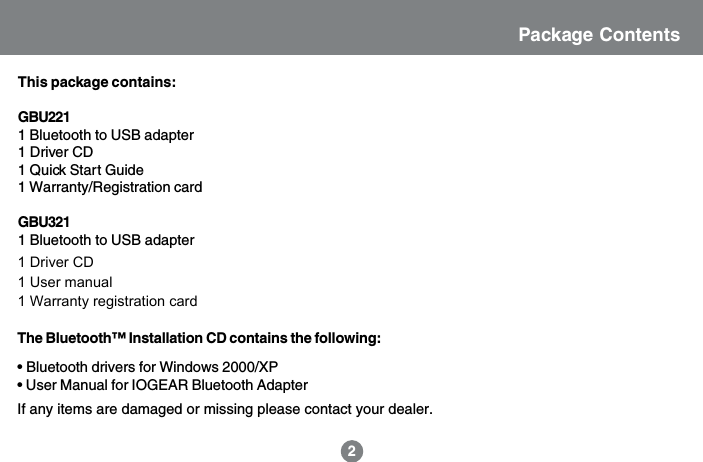 Package ContentsThis package contains:GBU2211 Bluetooth to USB adapter1 Driver CD1 Quick Start Guide1 Warranty/Registration cardGBU3211 Bluetooth to USB adapter1 USB extension cable1 Driver CD1 User manual1 Warranty registration card2The Bluetooth&trade; Installation CD contains the following:&bull; Bluetooth drivers for Windows 2000/XP&bull; User Manual for IOGEAR Bluetooth AdapterIf any items are damaged or missing please contact your dealer.1 Driver CD1 User manual1 Warranty registration card