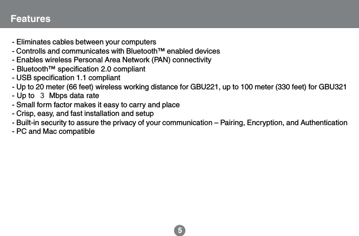 - Eliminates cables between your computers- Controlls and communicates with Bluetooth&trade; enabled devices- Enables wireless Personal Area Network (PAN) connectivity- Bluetooth&trade; specification 2.0 compliant- USB specification 1.1 compliant- Up to 20 meter (66 feet) wireless working distance for GBU221, up to 100 meter (330 feet) for GBU321- Up to 2.1 Mbps data rate- Small form factor makes it easy to carry and place- Crisp, easy, and fast installation and setup- Built-in security to assure the privacy of your communication &ndash; Pairing, Encryption, and Authentication- PC and Mac compatibleFeatures5  3