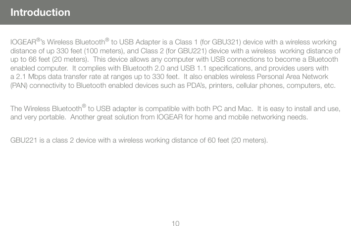 1010IntroductionIOGEAR&reg;&rsquo;s Wireless Bluetooth&reg; to USB Adapter is a Class 1 (for GBU321) device with a wireless working distance of up 330 feet (100 meters), and Class 2 (for GBU221) device with a wireless  working distance of up to 66 feet (20 meters).  This device allows any computer with USB connections to become a Bluetooth enabled computer.  It complies with Bluetooth 2.0 and USB 1.1 speciﬁcations, and provides users with a 2.1 Mbps data transfer rate at ranges up to 330 feet.  It also enables wireless Personal Area Network (PAN) connectivity to Bluetooth enabled devices such as PDA&rsquo;s, printers, cellular phones, computers, etc.The Wireless Bluetooth&reg; to USB adapter is compatible with both PC and Mac.  It is easy to install and use, and very portable.  Another great solution from IOGEAR for home and mobile networking needs.GBU221 is a class 2 device with a wireless working distance of 60 feet (20 meters).