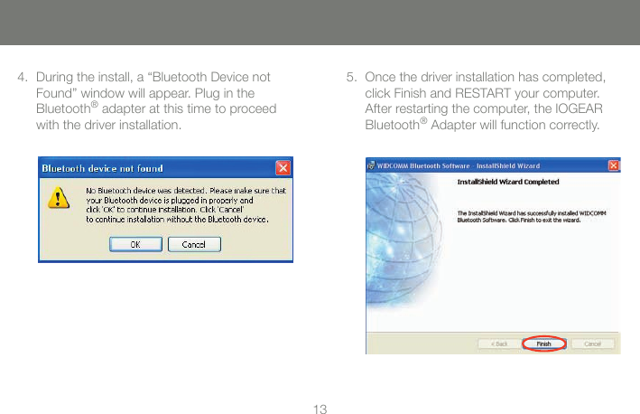 1313During the install, a &ldquo;Bluetooth Device not Found&rdquo; window will appear. Plug in the  Bluetooth&reg; adapter at this time to proceed  with the driver installation.4. Once the driver installation has completed, click Finish and RESTART your computer. After restarting the computer, the IOGEAR Bluetooth&reg; Adapter will function correctly. 5.