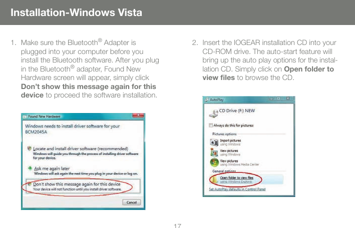 1717Installation-Windows VistaMake sure the Bluetooth&reg; Adapter is plugged into your computer before you  install the Bluetooth software. After you plug in the Bluetooth&reg; adapter, Found New  Hardware screen will appear, simply click Don&rsquo;t show this message again for this  device to proceed the software installation.1. Insert the IOGEAR installation CD into your CD-ROM drive. The auto-start feature will bring up the auto play options for the instal-lation CD. Simply click on Open folder to view ﬁles to browse the CD.2.
