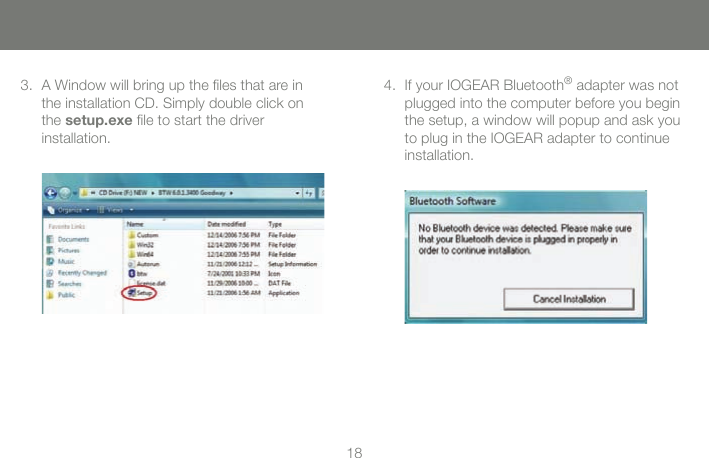 1818A Window will bring up the ﬁles that are in the installation CD. Simply double click on the setup.exe ﬁle to start the driver  installation.3. If your IOGEAR Bluetooth&reg; adapter was not plugged into the computer before you begin the setup, a window will popup and ask you to plug in the IOGEAR adapter to continue installation.4.