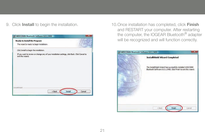 2121Once installation has completed, click Finish and RESTART your computer. After restarting the computer, the IOGEAR Bluetooth&reg; adapter will be recognized and will function correctly.10.Click Install to begin the installation.9.