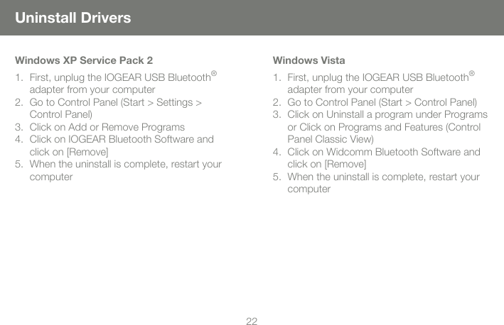 2222Uninstall DriversWindows XP Service Pack 2First, unplug the IOGEAR USB Bluetooth&reg; adapter from your computerGo to Control Panel (Start > Settings > Control Panel)Click on Add or Remove ProgramsClick on IOGEAR Bluetooth Software and click on [Remove]When the uninstall is complete, restart your computer1.2.3.4.5.Windows VistaFirst, unplug the IOGEAR USB Bluetooth&reg; adapter from your computerGo to Control Panel (Start > Control Panel)Click on Uninstall a program under Programs or Click on Programs and Features (Control Panel Classic View)Click on Widcomm Bluetooth Software and click on [Remove]When the uninstall is complete, restart your computer1.2.3.4.5.