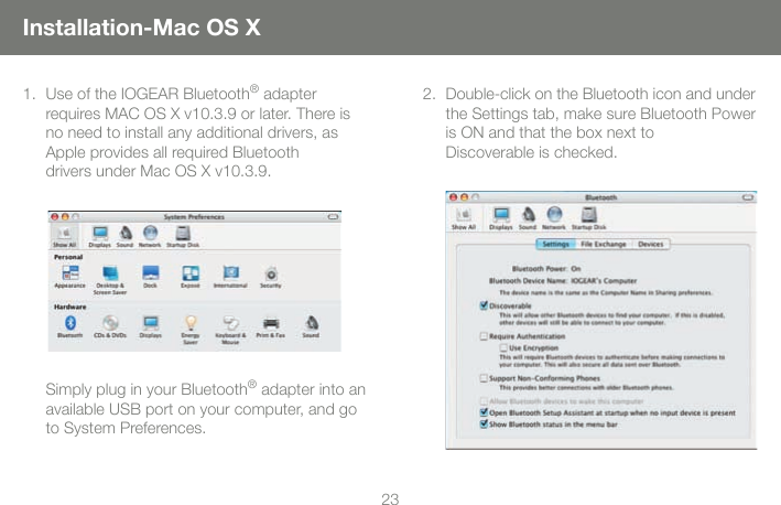 2323Installation-Mac OS XUse of the IOGEAR Bluetooth&reg; adapter requires MAC OS X v10.3.9 or later. There is no need to install any additional drivers, as Apple provides all required Bluetooth  drivers under Mac OS X v10.3.9. 1.Simply plug in your Bluetooth&reg; adapter into an available USB port on your computer, and go to System Preferences.  Double-click on the Bluetooth icon and under the Settings tab, make sure Bluetooth Power is ON and that the box next to  Discoverable is checked.2.