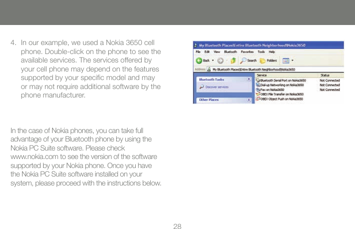2828In our example, we used a Nokia 3650 cell phone. Double-click on the phone to see the available services. The services offered by your cell phone may depend on the features supported by your speciﬁc model and may or may not require additional software by the phone manufacturer. 4.In the case of Nokia phones, you can take full  advantage of your Bluetooth phone by using the Nokia PC Suite software. Please check  www.nokia.com to see the version of the software  supported by your Nokia phone. Once you have the Nokia PC Suite software installed on your  system, please proceed with the instructions below.