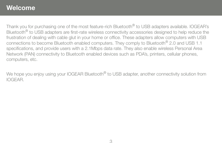 33WelcomeThank you for purchasing one of the most feature-rich Bluetooth&reg; to USB adapters available. IOGEAR&rsquo;s Bluetooth&reg; to USB adapters are ﬁrst-rate wireless connectivity accessories designed to help reduce the frustration of dealing with cable glut in your home or ofﬁce. These adapters allow computers with USB  connections to become Bluetooth enabled computers. They comply to Bluetooth&reg; 2.0 and USB 1.1  speciﬁcations, and provide users with a 2.1Mbps data rate. They also enable wireless Personal Area  Network (PAN) connectivity to Bluetooth enabled devices such as PDA&rsquo;s, printers, cellular phones,  computers, etc.We hope you enjoy using your IOGEAR Bluetooth&reg; to USB adapter, another connectivity solution from IOGEAR.