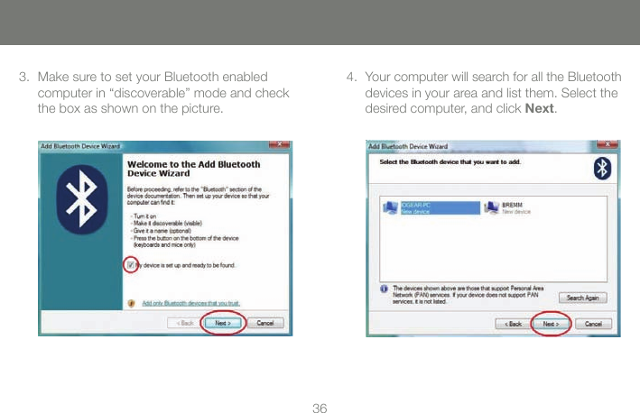 3636Make sure to set your Bluetooth enabled computer in &ldquo;discoverable&rdquo; mode and check the box as shown on the picture.3. Your computer will search for all the Bluetooth devices in your area and list them. Select the desired computer, and click Next.4.