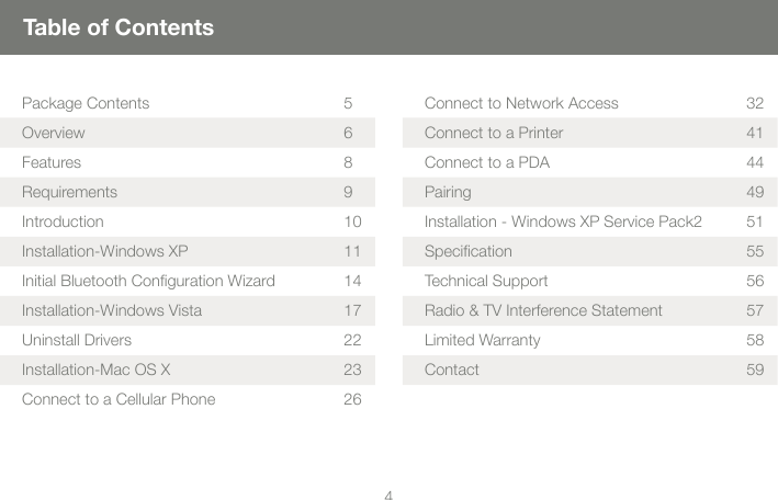 44Table of ContentsPackage Contents 5Overview 6Features 8Requirements 9Introduction 10Installation-Windows XP 11Initial Bluetooth Conﬁguration Wizard 14Installation-Windows Vista 17Uninstall Drivers 22Installation-Mac OS X 23Connect to a Cellular Phone 26Connect to Network Access 32Connect to a Printer 41Connect to a PDA 44Pairing 49Installation - Windows XP Service Pack2 51Speciﬁcation 55Technical Support 56Radio &amp; TV Interference Statement 57Limited Warranty  58Contact 59