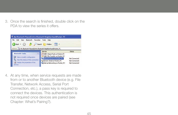 4545Once the search is ﬁnished, double click on the PDA to view the series it offers.3.At any time, when service requests are made from or to another Bluetooth device (e.g. File Transfer, Network Access, Serial Port  Connection, etc.), a pass key is required to connect the devices. This authentication is not required once devices are paired (see Chapter: What&rsquo;s Pairing?).4.