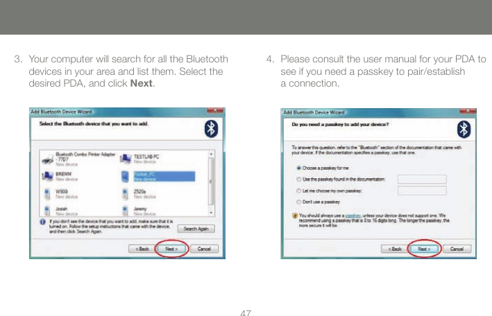 4747Your computer will search for all the Bluetooth devices in your area and list them. Select the desired PDA, and click Next.3. Please consult the user manual for your PDA to see if you need a passkey to pair/establish  a connection.4.