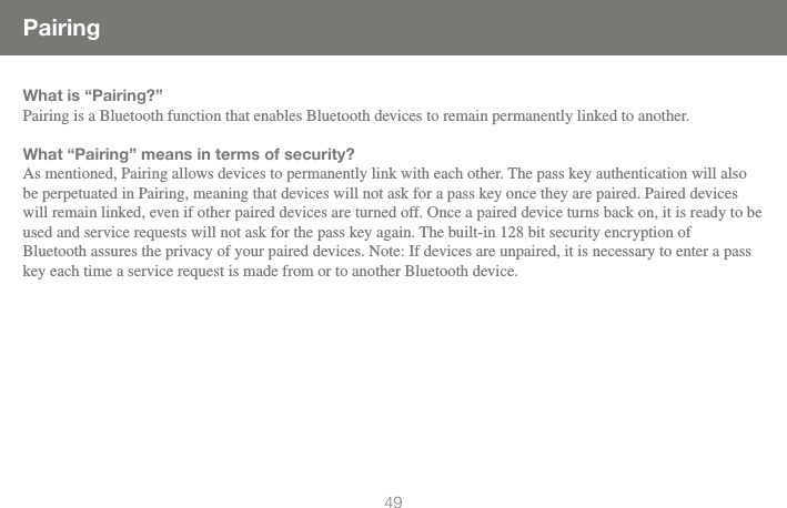 4949PairingWhat is &ldquo;Pairing?&rdquo;Pairing is a Bluetooth function that enables Bluetooth devices to remain permanently linked to another.What &ldquo;Pairing&rdquo; means in terms of security?As mentioned, Pairing allows devices to permanently link with each other. The pass key authentication will also be perpetuated in Pairing, meaning that devices will not ask for a pass key once they are paired. Paired devices will remain linked, even if other paired devices are turned off. Once a paired device turns back on, it is ready to be used and service requests will not ask for the pass key again. The built-in 128 bit security encryption of  Bluetooth assures the privacy of your paired devices. Note: If devices are unpaired, it is necessary to enter a pass key each time a service request is made from or to another Bluetooth device.