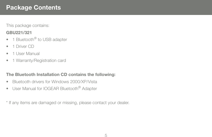 55Package ContentsThis package contains:GBU221/3211 Bluetooth&reg; to USB adapter1 Driver CD1 User Manual1 Warranty/Registration cardThe Bluetooth Installation CD contains the following:Bluetooth drivers for Windows 2000/XP/VistaUser Manual for IOGEAR Bluetooth&reg; Adapter* If any items are damaged or missing, please contact your dealer.&bull;&bull;&bull;&bull;&bull;&bull;