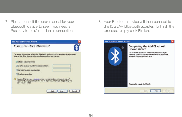 5454Please consult the user manual for your  Bluetooth device to see if you need a  Passkey to pair/establish a connection.  7. Your Bluetooth device will then connect to the IOGEAR Bluetooth adapter. To ﬁnish the process, simply click Finish.8.