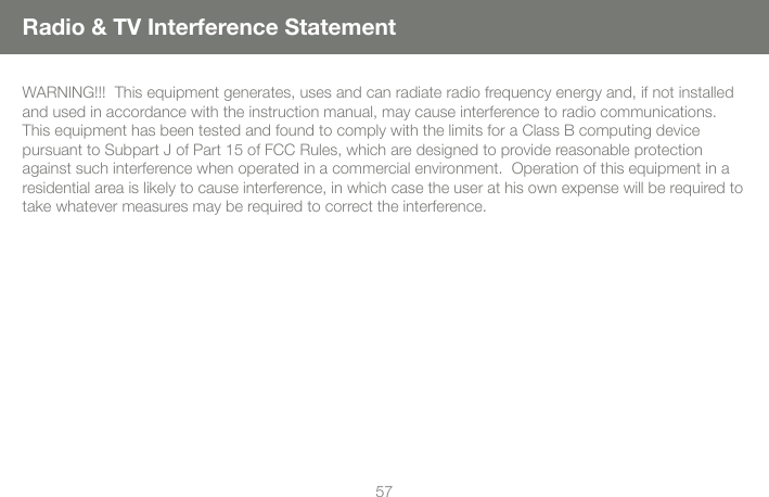 5757Radio &amp; TV Interference StatementWARNING!!!  This equipment generates, uses and can radiate radio frequency energy and, if not installed and used in accordance with the instruction manual, may cause interference to radio communications.  This equipment has been tested and found to comply with the limits for a Class B computing device pursuant to Subpart J of Part 15 of FCC Rules, which are designed to provide reasonable protection against such interference when operated in a commercial environment.  Operation of this equipment in a residential area is likely to cause interference, in which case the user at his own expense will be required to take whatever measures may be required to correct the interference.