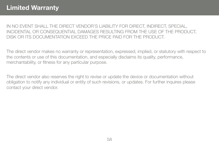 5858Limited WarrantyIN NO EVENT SHALL THE DIRECT VENDOR&rsquo;S LIABILITY FOR DIRECT, INDIRECT, SPECIAL,  INCIDENTAL OR CONSEQUENTIAL DAMAGES RESULTING FROM THE USE OF THE PRODUCT, DISK OR ITS DOCUMENTATION EXCEED THE PRICE PAID FOR THE PRODUCT.The direct vendor makes no warranty or representation, expressed, implied, or statutory with respect to the contents or use of this documentation, and especially disclaims its quality, performance,  merchantability, or ﬁtness for any particular purpose.The direct vendor also reserves the right to revise or update the device or documentation without  obligation to notify any individual or entity of such revisions, or updates. For further inquires please contact your direct vendor.