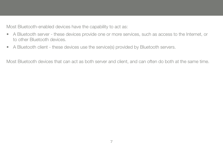 77Most Bluetooth-enabled devices have the capability to act as:A Bluetooth server - these devices provide one or more services, such as access to the Internet, or to other Bluetooth devices.A Bluetooth client - these devices use the service(s) provided by Bluetooth servers.Most Bluetooth devices that can act as both server and client, and can often do both at the same time.&bull;&bull;