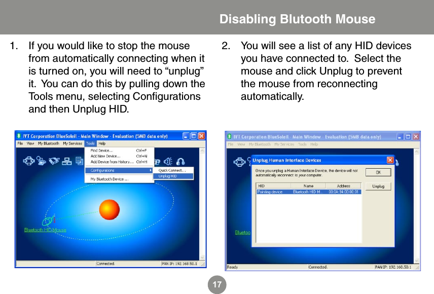 17Disabling Blutooth MouseIf you would like to stop the mouse from automatically connecting when it is turned on, you will need to &ldquo;unplug&rdquo; it.  You can do this by pulling down the Tools menu, selecting Conﬁgurations and then Unplug HID.1. You will see a list of any HID devices you have connected to.  Select the mouse and click Unplug to prevent the mouse from reconnecting automatically.2.