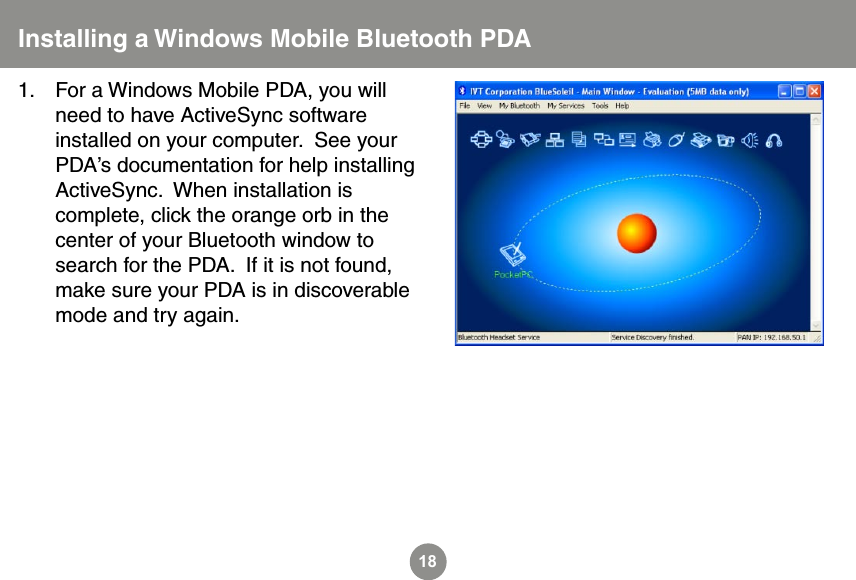 18Installing a Windows Mobile Bluetooth PDAFor a Windows Mobile PDA, you will need to have ActiveSync software installed on your computer.  See your PDA&rsquo;s documentation for help installing ActiveSync.  When installation is complete, click the orange orb in the center of your Bluetooth window to search for the PDA.  If it is not found, make sure your PDA is in discoverable mode and try again.1.