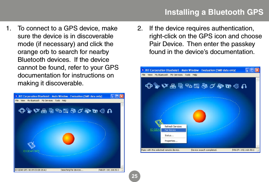 25To connect to a GPS device, make sure the device is in discoverable mode (if necessary) and click the orange orb to search for nearby Bluetooth devices.  If the device cannot be found, refer to your GPS documentation for instructions on making it discoverable.1.Installing a Bluetooth GPSIf the device requires authentication, right-click on the GPS icon and choose Pair Device.  Then enter the passkey found in the device&rsquo;s documentation.2.