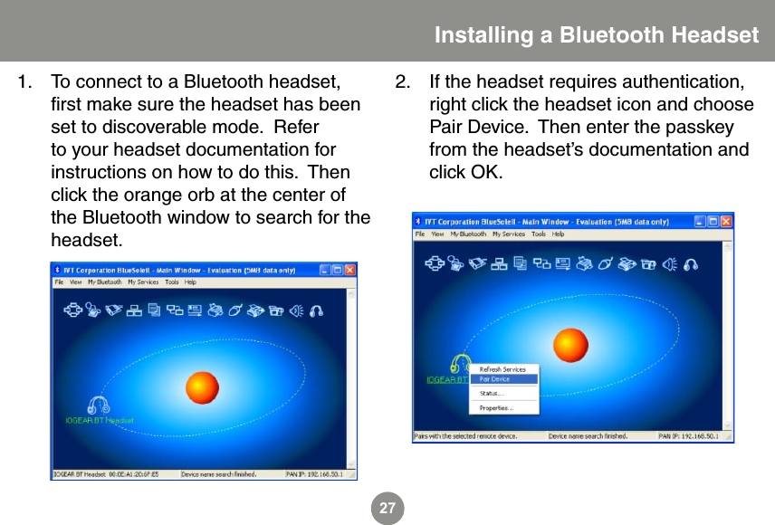 27To connect to a Bluetooth headset, ﬁrst make sure the headset has been set to discoverable mode.  Refer to your headset documentation for instructions on how to do this.  Then click the orange orb at the center of the Bluetooth window to search for the headset.1.Installing a Bluetooth HeadsetIf the headset requires authentication, right click the headset icon and choose Pair Device.  Then enter the passkey from the headset&rsquo;s documentation and click OK.2.
