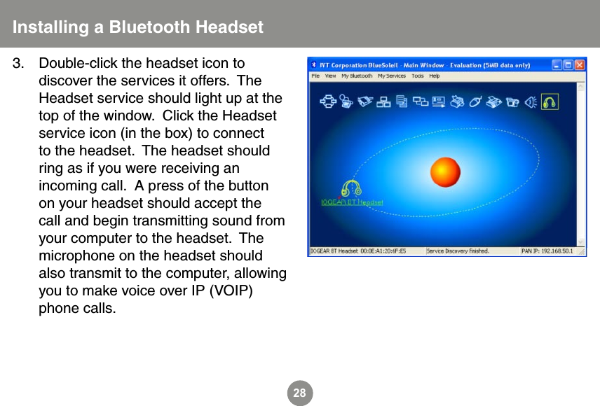 28Double-click the headset icon to discover the services it offers.  The Headset service should light up at the top of the window.  Click the Headset service icon (in the box) to connect to the headset.  The headset should ring as if you were receiving an incoming call.  A press of the button on your headset should accept the call and begin transmitting sound from your computer to the headset.  The microphone on the headset should also transmit to the computer, allowing you to make voice over IP (VOIP) phone calls.3.Installing a Bluetooth Headset