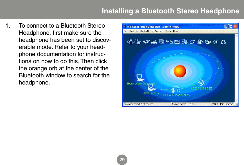 29Installing a Bluetooth Stereo Headphone1.  To connect to a Bluetooth Stereo Headphone, ﬁrst make sure the headphone has been set to discov-erable mode. Refer to your head-phone documentation for instruc-tions on how to do this. Then click the orange orb at the center of the Bluetooth window to search for the headphone. 
