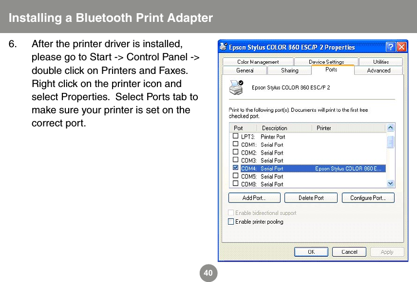40Installing a Bluetooth Print Adapter6.  After the printer driver is installed, please go to Start -> Control Panel -> double click on Printers and Faxes.  Right click on the printer icon and select Properties.  Select Ports tab to make sure your printer is set on the correct port.      