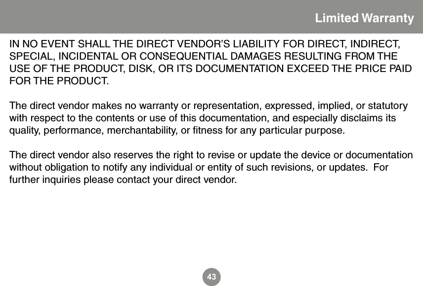 43Limited WarrantyIN NO EVENT SHALL THE DIRECT VENDOR&rsquo;S LIABILITY FOR DIRECT, INDIRECT, SPECIAL, INCIDENTAL OR CONSEQUENTIAL DAMAGES RESULTING FROM THE USE OF THE PRODUCT, DISK, OR ITS DOCUMENTATION EXCEED THE PRICE PAID FOR THE PRODUCT.The direct vendor makes no warranty or representation, expressed, implied, or statutory with respect to the contents or use of this documentation, and especially disclaims its quality, performance, merchantability, or ﬁtness for any particular purpose.The direct vendor also reserves the right to revise or update the device or documentation without obligation to notify any individual or entity of such revisions, or updates.  For further inquiries please contact your direct vendor.