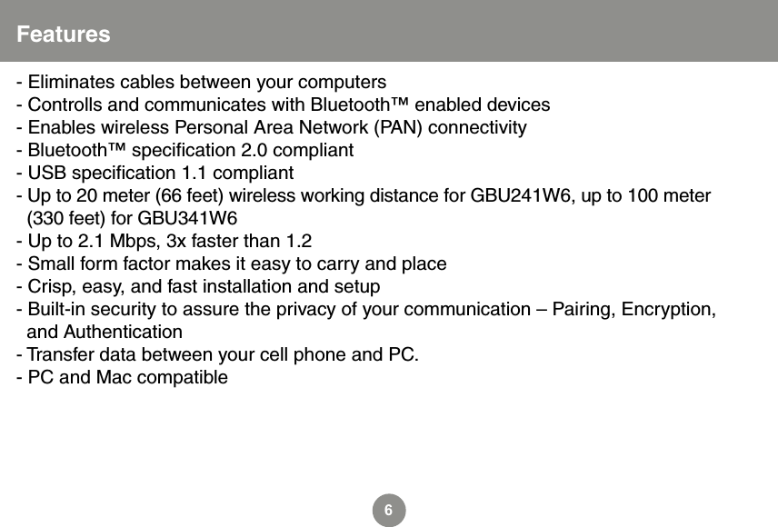 6Features- Eliminates cables between your computers- Controlls and communicates with Bluetooth&trade; enabled devices- Enables wireless Personal Area Network (PAN) connectivity- Bluetooth&trade; speciﬁcation 2.0 compliant- USB speciﬁcation 1.1 compliant- Up to 20 meter (66 feet) wireless working distance for GBU241W6, up to 100 meter   (330 feet) for GBU341W6 - Up to 2.1 Mbps, 3x faster than 1.2- Small form factor makes it easy to carry and place- Crisp, easy, and fast installation and setup- Built-in security to assure the privacy of your communication &ndash; Pairing, Encryption,   and Authentication- Transfer data between your cell phone and PC.- PC and Mac compatible