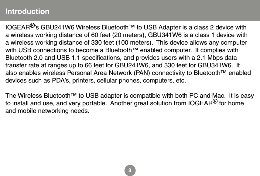 8IOGEAR&reg;&rsquo;s GBU241W6 Wireless Bluetooth&trade; to USB Adapter is a class 2 device with a wireless working distance of 60 feet (20 meters), GBU341W6 is a class 1 device with a wireless working distance of 330 feet (100 meters).  This device allows any computer with USB connections to become a Bluetooth&trade; enabled computer.  It complies with Bluetooth 2.0 and USB 1.1 speciﬁcations, and provides users with a 2.1 Mbps data transfer rate at ranges up to 66 feet for GBU241W6, and 330 feet for GBU341W6.  It also enables wireless Personal Area Network (PAN) connectivity to Bluetooth&trade; enabled devices such as PDA&rsquo;s, printers, cellular phones, computers, etc.The Wireless Bluetooth&trade; to USB adapter is compatible with both PC and Mac.  It is easy to install and use, and very portable.  Another great solution from IOGEAR&reg; for home and mobile networking needs.Introduction