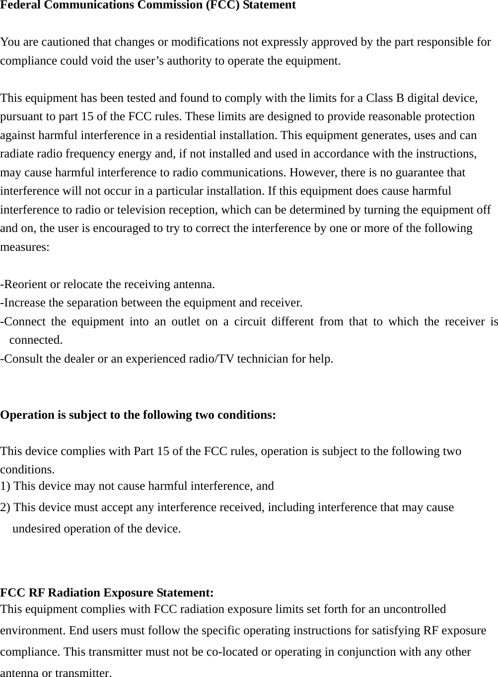 Federal Communications Commission (FCC) Statement  You are cautioned that changes or modifications not expressly approved by the part responsible for compliance could void the user&rsquo;s authority to operate the equipment.  This equipment has been tested and found to comply with the limits for a Class B digital device, pursuant to part 15 of the FCC rules. These limits are designed to provide reasonable protection against harmful interference in a residential installation. This equipment generates, uses and can radiate radio frequency energy and, if not installed and used in accordance with the instructions, may cause harmful interference to radio communications. However, there is no guarantee that interference will not occur in a particular installation. If this equipment does cause harmful interference to radio or television reception, which can be determined by turning the equipment off and on, the user is encouraged to try to correct the interference by one or more of the following measures:  -Reorient or relocate the receiving antenna. -Increase the separation between the equipment and receiver. -Connect the equipment into an outlet on a circuit different from that to which the receiver is connected. -Consult the dealer or an experienced radio/TV technician for help.   Operation is subject to the following two conditions: This device complies with Part 15 of the FCC rules, operation is subject to the following two conditions. 1) This device may not cause harmful interference, and 2) This device must accept any interference received, including interference that may cause undesired operation of the device.   FCC RF Radiation Exposure Statement: This equipment complies with FCC radiation exposure limits set forth for an uncontrolled environment. End users must follow the specific operating instructions for satisfying RF exposure compliance. This transmitter must not be co-located or operating in conjunction with any other antenna or transmitter.    