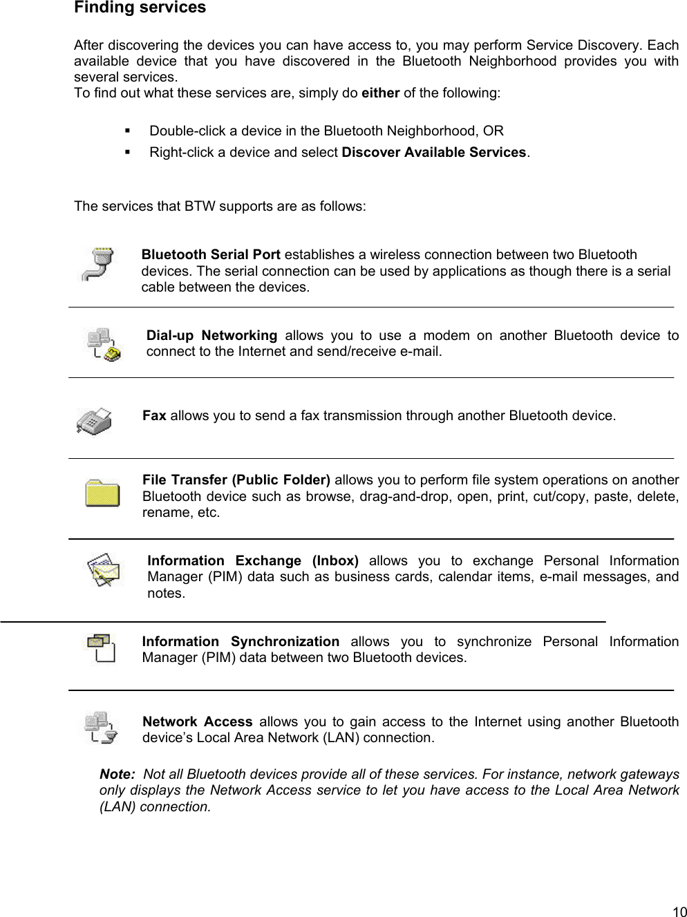   10Finding services  After discovering the devices you can have access to, you may perform Service Discovery. Each available device that you have discovered in the Bluetooth Neighborhood provides you with several services.  To find out what these services are, simply do either of the following:    Double-click a device in the Bluetooth Neighborhood, OR   Right-click a device and select Discover Available Services.   The services that BTW supports are as follows:   Bluetooth Serial Port establishes a wireless connection between two Bluetooth devices. The serial connection can be used by applications as though there is a serial cable between the devices.   Dial-up Networking allows you to use a modem on another Bluetooth device to connect to the Internet and send/receive e-mail.    Fax allows you to send a fax transmission through another Bluetooth device.    File Transfer (Public Folder) allows you to perform file system operations on another Bluetooth device such as browse, drag-and-drop, open, print, cut/copy, paste, delete, rename, etc.     Information Exchange (Inbox) allows you to exchange Personal Information Manager (PIM) data such as business cards, calendar items, e-mail messages, and notes.   Information Synchronization allows you to synchronize Personal Information Manager (PIM) data between two Bluetooth devices.     Network Access allows you to gain access to the Internet using another Bluetooth device&rsquo;s Local Area Network (LAN) connection.    Note:  Not all Bluetooth devices provide all of these services. For instance, network gateways only displays the Network Access service to let you have access to the Local Area Network (LAN) connection.   