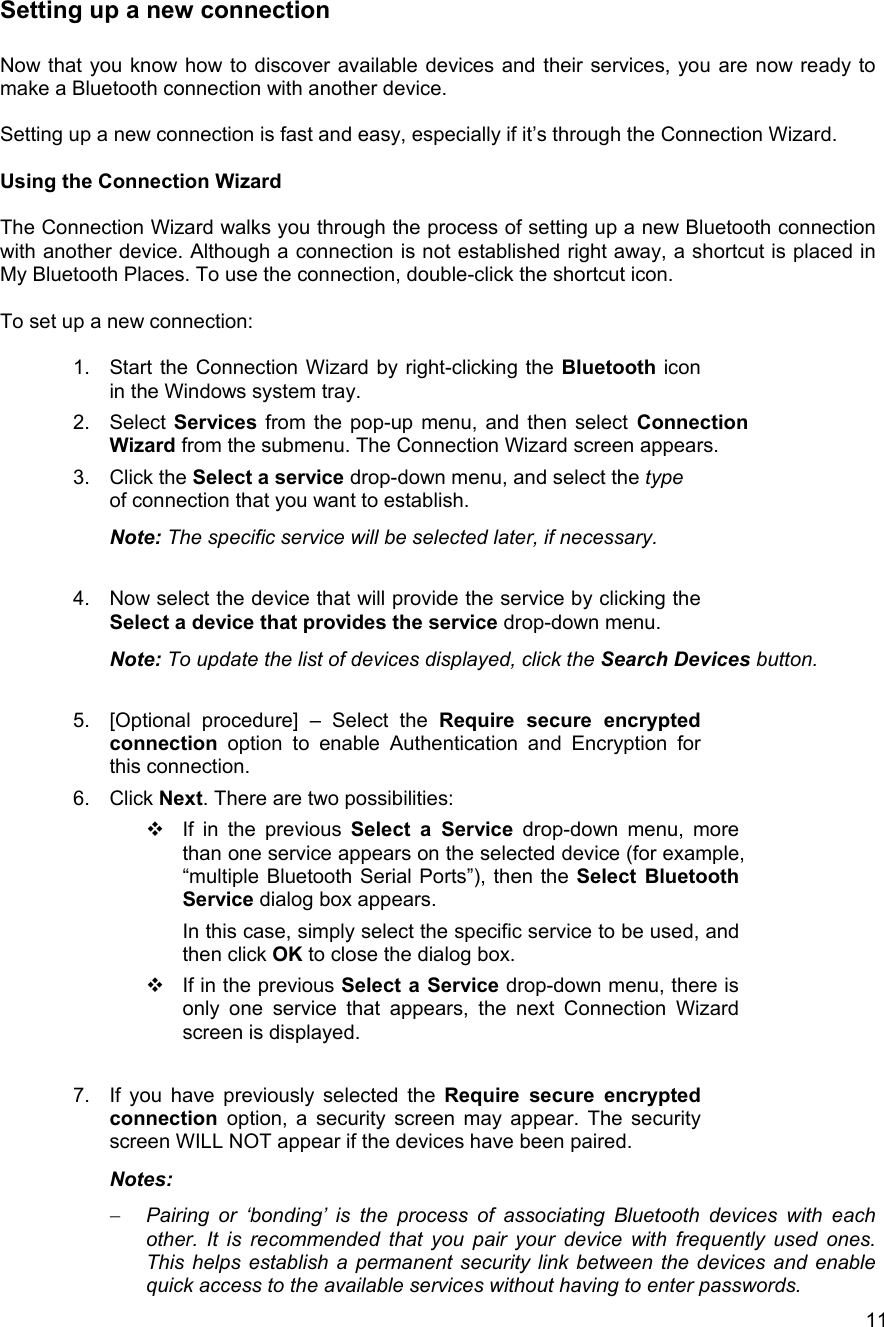   11Setting up a new connection  Now that you know how to discover available devices and their services, you are now ready to make a Bluetooth connection with another device.   Setting up a new connection is fast and easy, especially if it&rsquo;s through the Connection Wizard.  Using the Connection Wizard  The Connection Wizard walks you through the process of setting up a new Bluetooth connection with another device. Although a connection is not established right away, a shortcut is placed in My Bluetooth Places. To use the connection, double-click the shortcut icon.  To set up a new connection:  1.  Start the Connection Wizard by right-clicking the Bluetooth icon in the Windows system tray. 2. Select Services from the pop-up menu, and then select Connection Wizard from the submenu. The Connection Wizard screen appears. 3. Click the Select a service drop-down menu, and select the type of connection that you want to establish. Note: The specific service will be selected later, if necessary.  4.  Now select the device that will provide the service by clicking the Select a device that provides the service drop-down menu. Note: To update the list of devices displayed, click the Search Devices button.  5.  [Optional procedure] &ndash; Select the Require secure encrypted connection option to enable Authentication and Encryption for this connection. 6. Click Next. There are two possibilities:  If in the previous Select a Service drop-down menu, more than one service appears on the selected device (for example, &ldquo;multiple Bluetooth Serial Ports&rdquo;), then the Select Bluetooth Service dialog box appears. In this case, simply select the specific service to be used, and then click OK to close the dialog box.  If in the previous Select a Service drop-down menu, there is only one service that appears, the next Connection Wizard screen is displayed.  7.  If you have previously selected the Require secure encrypted connection  option, a security screen may appear. The security screen WILL NOT appear if the devices have been paired. Notes:  &minus;  Pairing or &lsquo;bonding&rsquo; is the process of associating Bluetooth devices with each other. It is recommended that you pair your device with frequently used ones. This helps establish a permanent security link between the devices and enable quick access to the available services without having to enter passwords. 