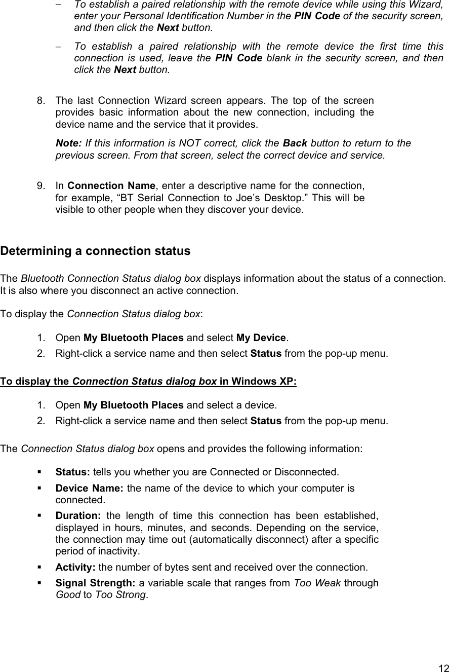   12&minus;  To establish a paired relationship with the remote device while using this Wizard, enter your Personal Identification Number in the PIN Code of the security screen, and then click the Next button. &minus;  To establish a paired relationship with the remote device the first time this connection is used, leave the PIN Code blank in the security screen, and then click the Next button.  8.  The last Connection Wizard screen appears. The top of the screen provides basic information about the new connection, including the device name and the service that it provides. Note: If this information is NOT correct, click the Back button to return to the previous screen. From that screen, select the correct device and service.  9. In Connection Name, enter a descriptive name for the connection, for example, &ldquo;BT Serial Connection to Joe&rsquo;s Desktop.&rdquo; This will be visible to other people when they discover your device.  Determining a connection status  The Bluetooth Connection Status dialog box displays information about the status of a connection. It is also where you disconnect an active connection.  To display the Connection Status dialog box:  1. Open My Bluetooth Places and select My Device. 2.  Right-click a service name and then select Status from the pop-up menu.  To display the Connection Status dialog box in Windows XP:  1. Open My Bluetooth Places and select a device. 2.  Right-click a service name and then select Status from the pop-up menu.  The Connection Status dialog box opens and provides the following information:    Status: tells you whether you are Connected or Disconnected.   Device Name: the name of the device to which your computer is connected.   Duration: the length of time this connection has been established, displayed in hours, minutes, and seconds. Depending on the service, the connection may time out (automatically disconnect) after a specific period of inactivity.   Activity: the number of bytes sent and received over the connection.   Signal Strength: a variable scale that ranges from Too Weak through Good to Too Strong.    