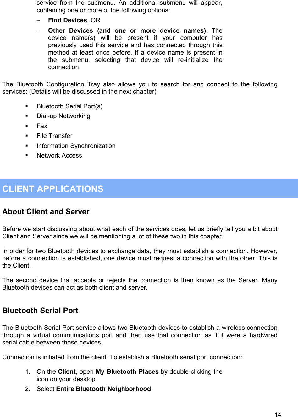  14service from the submenu. An additional submenu will appear, containing one or more of the following options: &minus;  Find Devices, OR &minus;  Other Devices (and one or more device names). The device name(s) will be present if your computer has previously used this service and has connected through this method at least once before. If a device name is present in the submenu, selecting that device will re-initialize the connection.  The Bluetooth Configuration Tray also allows you to search for and connect to the following services: (Details will be discussed in the next chapter)    Bluetooth Serial Port(s)   Dial-up Networking   Fax   File Transfer   Information Synchronization   Network Access    CLIENT APPLICATIONS About Client and Server  Before we start discussing about what each of the services does, let us briefly tell you a bit about Client and Server since we will be mentioning a lot of these two in this chapter.  In order for two Bluetooth devices to exchange data, they must establish a connection. However, before a connection is established, one device must request a connection with the other. This is the Client.  The second device that accepts or rejects the connection is then known as the Server. Many Bluetooth devices can act as both client and server.   Bluetooth Serial Port  The Bluetooth Serial Port service allows two Bluetooth devices to establish a wireless connection through a virtual communications port and then use that connection as if it were a hardwired serial cable between those devices.  Connection is initiated from the client. To establish a Bluetooth serial port connection:  1. On the Client, open My Bluetooth Places by double-clicking the icon on your desktop.  2. Select Entire Bluetooth Neighborhood. 