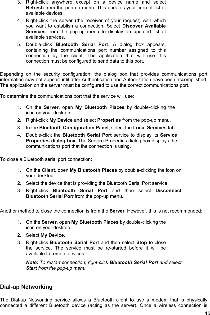   153.  Right-click anywhere except on a device name and select Refresh from the pop-up menu. This updates your current list of available devices. 4.  Right-click the server (the receiver of your request) with which you want to establish a connection. Select Discover Available Services  from the pop-up menu to display an updated list of available services. 5. Double-click Bluetooth Serial Port. A dialog box appears, containing the communications port number assigned to this connection by the client. The application that will use this connection must be configured to send data to this port.  Depending on the security configuration, the dialog box that provides communications port information may not appear until after Authentication and Authorization have been accomplished. The application on the server must be configured to use the correct communications port.  To determine the communications port that the service will use:  1. On the Server, open My Bluetooth Places by double-clicking the icon on your desktop. 2. Right-click My Device and select Properties from the pop-up menu. 3. In the Bluetooth Configuration Panel, select the Local Services tab. 4. Double-click the Bluetooth Serial Port service to display its Service Properties dialog box. The Service Properties dialog box displays the communications port that the connection is using.  To close a Bluetooth serial port connection:  1. On the Client, open My Bluetooth Places by double-clicking the icon on your desktop. 2.  Select the device that is providing the Bluetooth Serial Port service. 3. Right-click Bluetooth Serial Port and then select Disconnect Bluetooth Serial Port from the pop-up menu.  Another method to close the connection is from the Server. However, this is not recommended:  1. On the Server, open My Bluetooth Places by double-clicking the icon on your desktop. 2. Select My Device. 3. Right-click Bluetooth Serial Port and then select Stop to close the service. The service must be re-started before it will be available to remote devices.  Note: To restart connection, right-click Bluetooth Serial Port and select Start from the pop-up menu.  Dial-up Networking  The Dial-up Networking service allows a Bluetooth client to use a modem that is physically connected a different Bluetooth device (acting as the server). Once a wireless connection is 