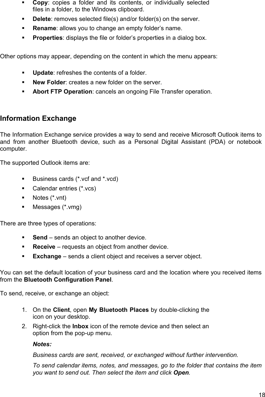  18  Copy: copies a folder and its contents, or individually selected files in a folder, to the Windows clipboard.   Delete: removes selected file(s) and/or folder(s) on the server.   Rename: allows you to change an empty folder&rsquo;s name.   Properties: displays the file or folder&rsquo;s properties in a dialog box.  Other options may appear, depending on the content in which the menu appears:    Update: refreshes the contents of a folder.   New Folder: creates a new folder on the server.   Abort FTP Operation: cancels an ongoing File Transfer operation.  Information Exchange  The Information Exchange service provides a way to send and receive Microsoft Outlook items to and from another Bluetooth device, such as a Personal Digital Assistant (PDA) or notebook computer.  The supported Outlook items are:    Business cards (*.vcf and *.vcd)   Calendar entries (*.vcs)   Notes (*.vnt)   Messages (*.vmg)  There are three types of operations:    Send &ndash; sends an object to another device.   Receive &ndash; requests an object from another device.   Exchange &ndash; sends a client object and receives a server object.  You can set the default location of your business card and the location where you received items from the Bluetooth Configuration Panel.  To send, receive, or exchange an object:  1. On the Client, open My Bluetooth Places by double-clicking the icon on your desktop. 2. Right-click the Inbox icon of the remote device and then select an option from the pop-up menu. Notes: Business cards are sent, received, or exchanged without further intervention. To send calendar items, notes, and messages, go to the folder that contains the item you want to send out. Then select the item and click Open.  