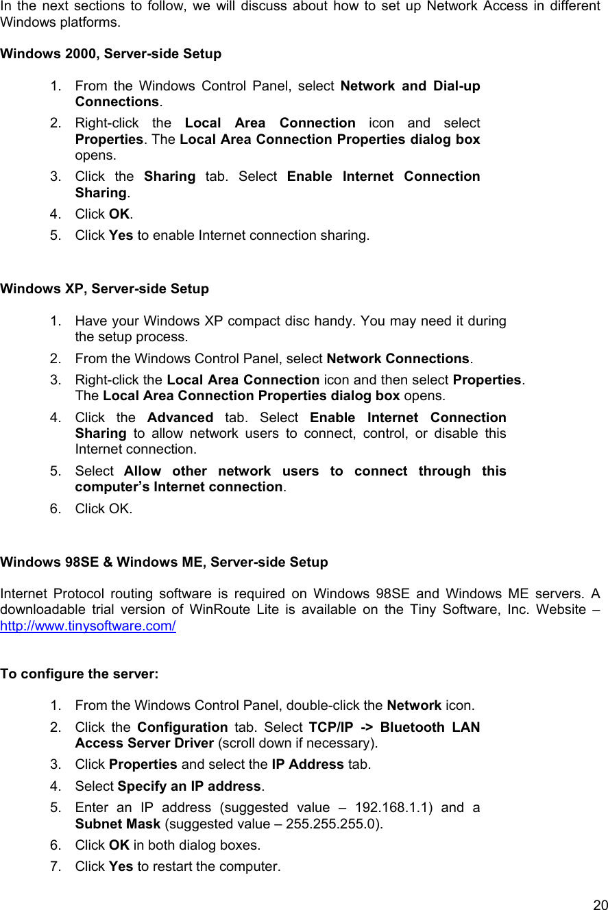   20In the next sections to follow, we will discuss about how to set up Network Access in different Windows platforms.  Windows 2000, Server-side Setup  1.  From the Windows Control Panel, select Network and Dial-up Connections. 2. Right-click the Local Area Connection icon and select Properties. The Local Area Connection Properties dialog box opens.  3. Click the Sharing tab. Select Enable Internet Connection Sharing.  4. Click OK. 5. Click Yes to enable Internet connection sharing.   Windows XP, Server-side Setup  1.  Have your Windows XP compact disc handy. You may need it during the setup process. 2.  From the Windows Control Panel, select Network Connections. 3. Right-click the Local Area Connection icon and then select Properties. The Local Area Connection Properties dialog box opens.  4. Click the Advanced tab. Select Enable Internet Connection Sharing to allow network users to connect, control, or disable this Internet connection. 5. Select Allow other network users to connect through this computer&rsquo;s Internet connection. 6. Click OK.   Windows 98SE &amp; Windows ME, Server-side Setup  Internet Protocol routing software is required on Windows 98SE and Windows ME servers. A downloadable trial version of WinRoute Lite is available on the Tiny Software, Inc. Website &ndash; http://www.tinysoftware.com/   To configure the server:  1.  From the Windows Control Panel, double-click the Network icon. 2. Click the Configuration tab. Select TCP/IP -> Bluetooth LAN Access Server Driver (scroll down if necessary). 3. Click Properties and select the IP Address tab. 4. Select Specify an IP address. 5.  Enter an IP address (suggested value &ndash; 192.168.1.1) and a Subnet Mask (suggested value &ndash; 255.255.255.0). 6. Click OK in both dialog boxes. 7. Click Yes to restart the computer. 
