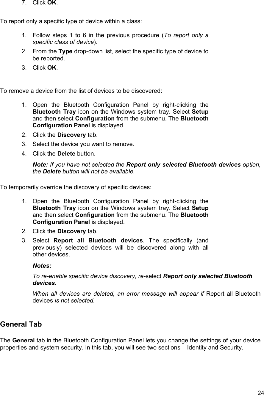  247. Click OK.  To report only a specific type of device within a class:  1.  Follow steps 1 to 6 in the previous procedure (To report only a specific class of device). 2. From the Type drop-down list, select the specific type of device to be reported. 3. Click OK.   To remove a device from the list of devices to be discovered:  1.  Open the Bluetooth Configuration Panel by right-clicking the Bluetooth Tray icon on the Windows system tray. Select Setup and then select Configuration from the submenu. The Bluetooth Configuration Panel is displayed. 2. Click the Discovery tab. 3.  Select the device you want to remove. 4. Click the Delete button. Note: If you have not selected the Report only selected Bluetooth devices option, the Delete button will not be available.  To temporarily override the discovery of specific devices:  1.  Open the Bluetooth Configuration Panel by right-clicking the Bluetooth Tray icon on the Windows system tray. Select Setup and then select Configuration from the submenu. The Bluetooth Configuration Panel is displayed. 2. Click the Discovery tab. 3. Select Report all Bluetooth devices. The specifically (and previously) selected devices will be discovered along with all other devices. Notes:  To re-enable specific device discovery, re-select Report only selected Bluetooth devices. When all devices are deleted, an error message will appear if Report all Bluetooth devices is not selected.  General Tab  The General tab in the Bluetooth Configuration Panel lets you change the settings of your device properties and system security. In this tab, you will see two sections &ndash; Identity and Security.      