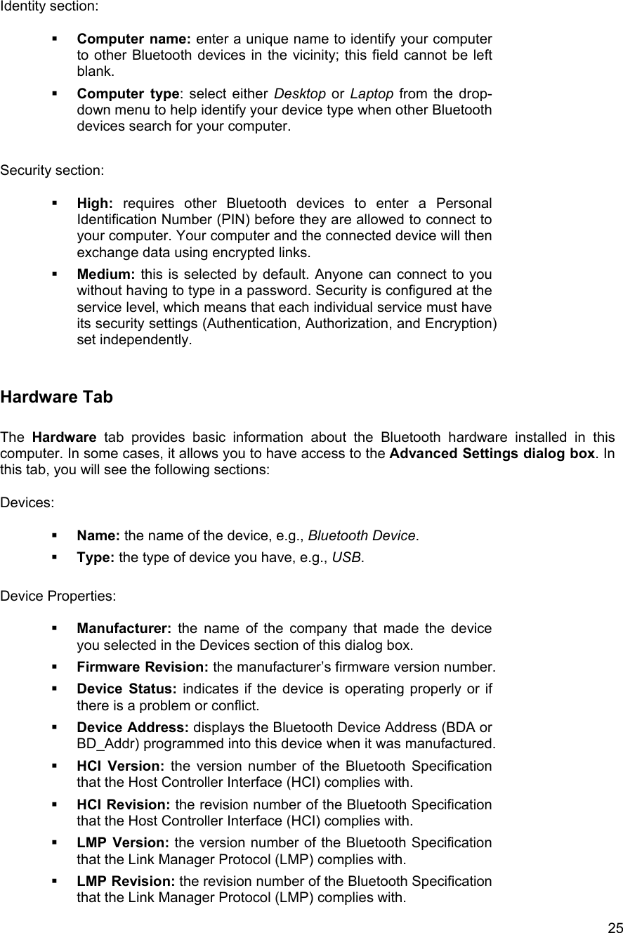   25Identity section:    Computer name: enter a unique name to identify your computer to other Bluetooth devices in the vicinity; this field cannot be left blank.   Computer type: select either Desktop or Laptop from the drop-down menu to help identify your device type when other Bluetooth devices search for your computer.  Security section:    High: requires other Bluetooth devices to enter a Personal Identification Number (PIN) before they are allowed to connect to your computer. Your computer and the connected device will then exchange data using encrypted links.   Medium: this is selected by default. Anyone can connect to you without having to type in a password. Security is configured at the service level, which means that each individual service must have its security settings (Authentication, Authorization, and Encryption) set independently.  Hardware Tab  The Hardware tab provides basic information about the Bluetooth hardware installed in this computer. In some cases, it allows you to have access to the Advanced Settings dialog box. In this tab, you will see the following sections:  Devices:    Name: the name of the device, e.g., Bluetooth Device.   Type: the type of device you have, e.g., USB.  Device Properties:    Manufacturer: the name of the company that made the device you selected in the Devices section of this dialog box.   Firmware Revision: the manufacturer&rsquo;s firmware version number.   Device Status: indicates if the device is operating properly or if there is a problem or conflict.   Device Address: displays the Bluetooth Device Address (BDA or BD_Addr) programmed into this device when it was manufactured.   HCI Version: the version number of the Bluetooth Specification that the Host Controller Interface (HCI) complies with.    HCI Revision: the revision number of the Bluetooth Specification that the Host Controller Interface (HCI) complies with.   LMP Version: the version number of the Bluetooth Specification that the Link Manager Protocol (LMP) complies with.   LMP Revision: the revision number of the Bluetooth Specification that the Link Manager Protocol (LMP) complies with. 