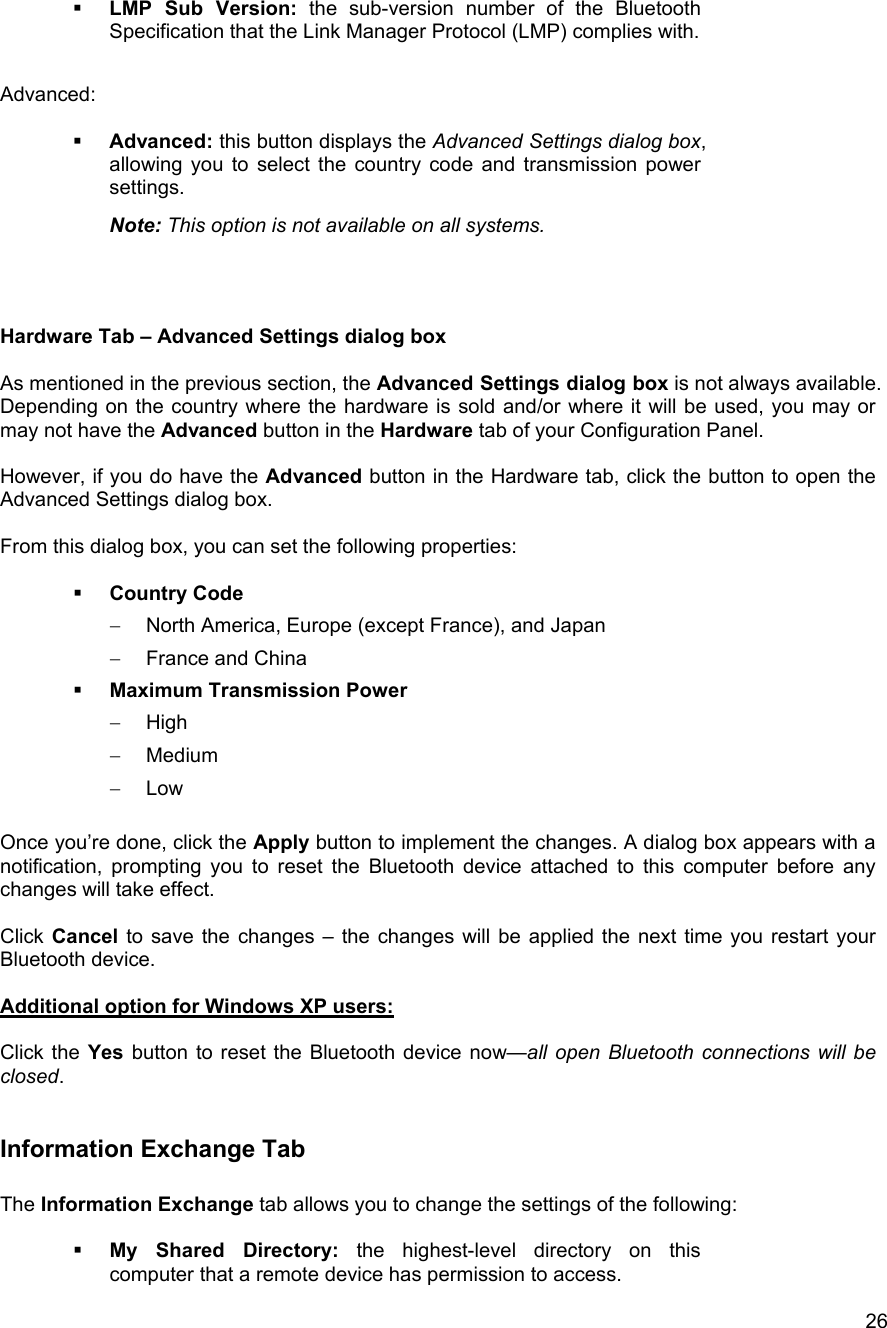  26  LMP Sub Version: the sub-version number of the Bluetooth Specification that the Link Manager Protocol (LMP) complies with.  Advanced:     Advanced: this button displays the Advanced Settings dialog box, allowing you to select the country code and transmission power settings.  Note: This option is not available on all systems.    Hardware Tab &ndash; Advanced Settings dialog box  As mentioned in the previous section, the Advanced Settings dialog box is not always available. Depending on the country where the hardware is sold and/or where it will be used, you may or may not have the Advanced button in the Hardware tab of your Configuration Panel.   However, if you do have the Advanced button in the Hardware tab, click the button to open the Advanced Settings dialog box.  From this dialog box, you can set the following properties:    Country Code  &minus;  North America, Europe (except France), and Japan &minus;  France and China   Maximum Transmission Power &minus;  High &minus;  Medium &minus;  Low  Once you&rsquo;re done, click the Apply button to implement the changes. A dialog box appears with a notification, prompting you to reset the Bluetooth device attached to this computer before any changes will take effect.  Click Cancel to save the changes &ndash; the changes will be applied the next time you restart your Bluetooth device.  Additional option for Windows XP users:  Click the Yes button to reset the Bluetooth device now&mdash;all open Bluetooth connections will be closed.  Information Exchange Tab  The Information Exchange tab allows you to change the settings of the following:    My Shared Directory: the highest-level directory on this computer that a remote device has permission to access. 