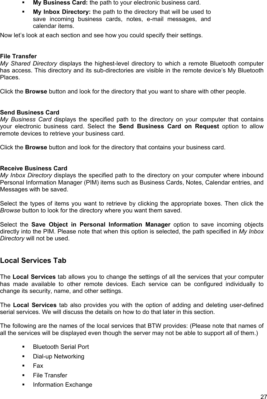   27  My Business Card: the path to your electronic business card.   My Inbox Directory: the path to the directory that will be used to save incoming business cards, notes, e-mail messages, and calendar items. Now let&rsquo;s look at each section and see how you could specify their settings.   File Transfer My Shared Directory displays the highest-level directory to which a remote Bluetooth computer has access. This directory and its sub-directories are visible in the remote device&rsquo;s My Bluetooth Places.  Click the Browse button and look for the directory that you want to share with other people.   Send Business Card My Business Card displays the specified path to the directory on your computer that contains your electronic business card. Select the Send Business Card on Request option to allow remote devices to retrieve your business card.  Click the Browse button and look for the directory that contains your business card.   Receive Business Card My Inbox Directory displays the specified path to the directory on your computer where inbound Personal Information Manager (PIM) items such as Business Cards, Notes, Calendar entries, and Messages with be saved.  Select the types of items you want to retrieve by clicking the appropriate boxes. Then click the Browse button to look for the directory where you want them saved.  Select the Save Object in Personal Information Manager option to save incoming objects directly into the PIM. Please note that when this option is selected, the path specified in My Inbox Directory will not be used.   Local Services Tab  The Local Services tab allows you to change the settings of all the services that your computer has made available to other remote devices. Each service can be configured individually to change its security, name, and other settings.  The Local Services tab also provides you with the option of adding and deleting user-defined serial services. We will discuss the details on how to do that later in this section.  The following are the names of the local services that BTW provides: (Please note that names of all the services will be displayed even though the server may not be able to support all of them.)     Bluetooth Serial Port   Dial-up Networking   Fax   File Transfer   Information Exchange 