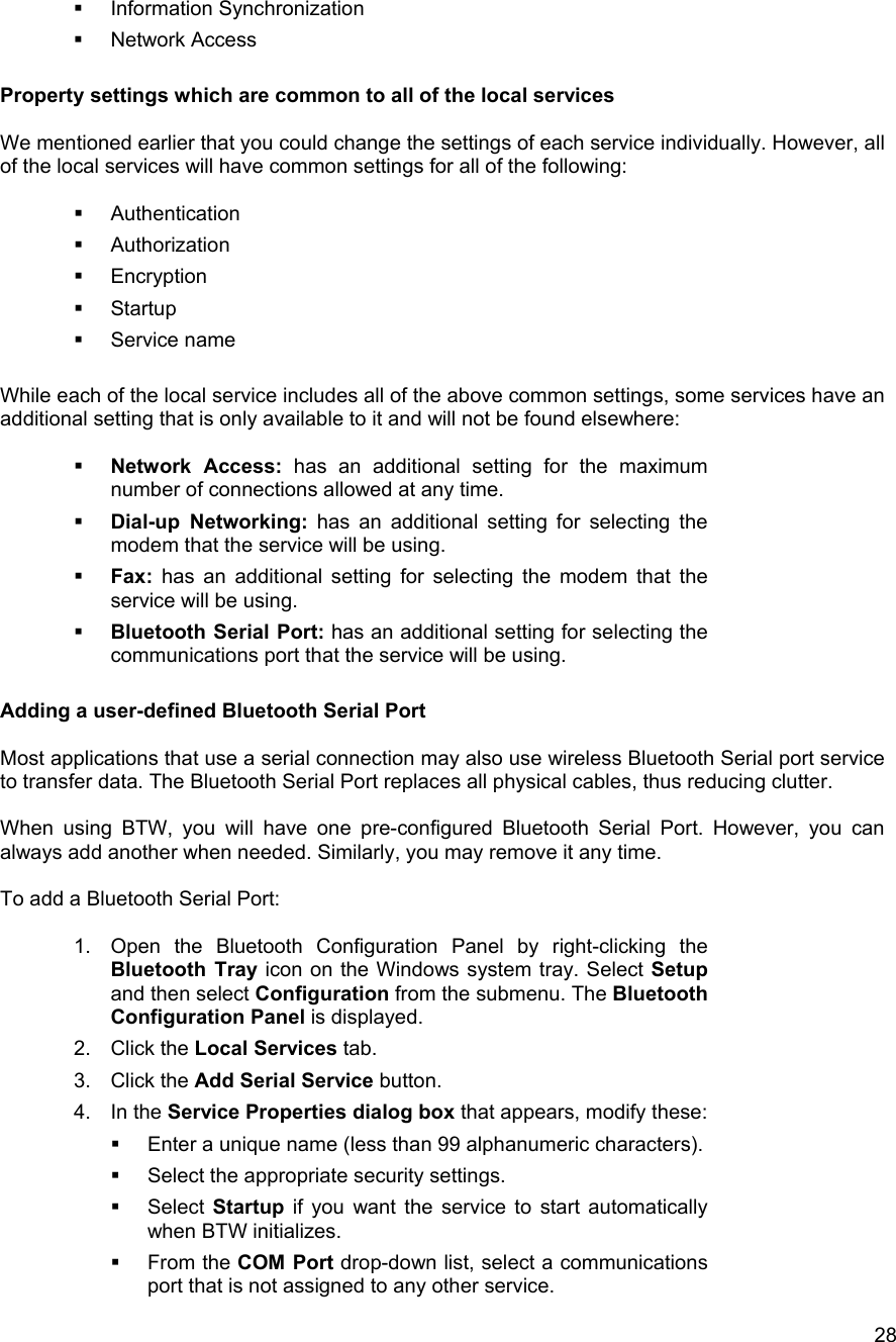   28  Information Synchronization   Network Access  Property settings which are common to all of the local services  We mentioned earlier that you could change the settings of each service individually. However, all of the local services will have common settings for all of the following:    Authentication   Authorization   Encryption   Startup   Service name  While each of the local service includes all of the above common settings, some services have an additional setting that is only available to it and will not be found elsewhere:    Network Access: has an additional setting for the maximum number of connections allowed at any time.    Dial-up Networking: has an additional setting for selecting the modem that the service will be using.   Fax: has an additional setting for selecting the modem that the service will be using.   Bluetooth Serial Port: has an additional setting for selecting the communications port that the service will be using.   Adding a user-defined Bluetooth Serial Port  Most applications that use a serial connection may also use wireless Bluetooth Serial port service to transfer data. The Bluetooth Serial Port replaces all physical cables, thus reducing clutter.  When using BTW, you will have one pre-configured Bluetooth Serial Port. However, you can always add another when needed. Similarly, you may remove it any time.  To add a Bluetooth Serial Port:  1.  Open the Bluetooth Configuration Panel by right-clicking the Bluetooth Tray icon on the Windows system tray. Select Setup and then select Configuration from the submenu. The Bluetooth Configuration Panel is displayed. 2. Click the Local Services tab. 3. Click the Add Serial Service button. 4. In the Service Properties dialog box that appears, modify these:   Enter a unique name (less than 99 alphanumeric characters).   Select the appropriate security settings.   Select Startup if you want the service to start automatically when BTW initializes.   From the COM Port drop-down list, select a communications port that is not assigned to any other service. 