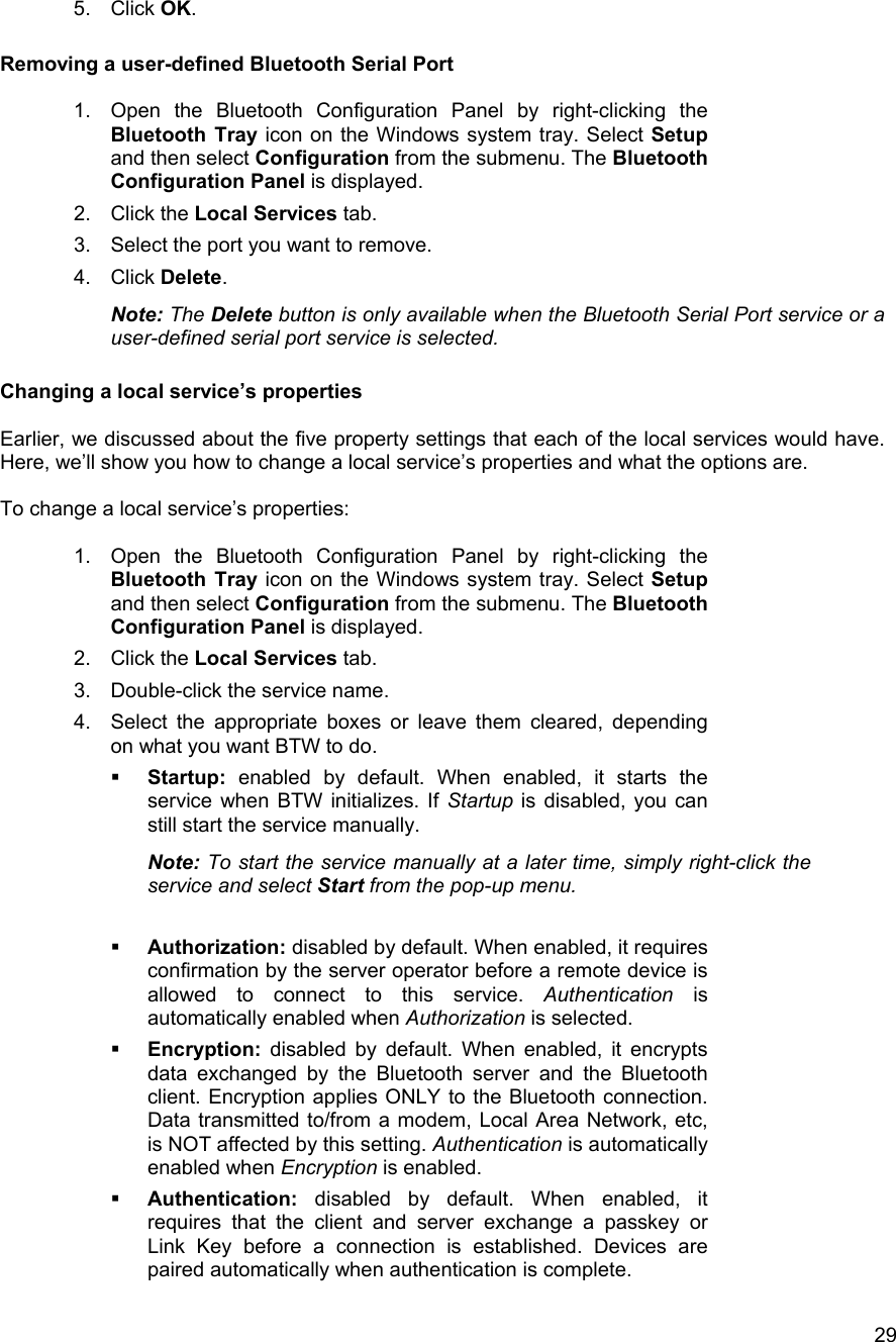   295. Click OK.  Removing a user-defined Bluetooth Serial Port  1.  Open the Bluetooth Configuration Panel by right-clicking the Bluetooth Tray icon on the Windows system tray. Select Setup and then select Configuration from the submenu. The Bluetooth Configuration Panel is displayed. 2. Click the Local Services tab. 3.  Select the port you want to remove. 4. Click Delete. Note: The Delete button is only available when the Bluetooth Serial Port service or a user-defined serial port service is selected.  Changing a local service&rsquo;s properties  Earlier, we discussed about the five property settings that each of the local services would have. Here, we&rsquo;ll show you how to change a local service&rsquo;s properties and what the options are.  To change a local service&rsquo;s properties:  1.  Open the Bluetooth Configuration Panel by right-clicking the Bluetooth Tray icon on the Windows system tray. Select Setup and then select Configuration from the submenu. The Bluetooth Configuration Panel is displayed. 2. Click the Local Services tab. 3.  Double-click the service name. 4.  Select the appropriate boxes or leave them cleared, depending on what you want BTW to do.   Startup: enabled by default. When enabled, it starts the service when BTW initializes. If Startup is disabled, you can still start the service manually. Note: To start the service manually at a later time, simply right-click the service and select Start from the pop-up menu.    Authorization: disabled by default. When enabled, it requires confirmation by the server operator before a remote device is allowed to connect to this service. Authentication is automatically enabled when Authorization is selected.   Encryption: disabled by default. When enabled, it encrypts data exchanged by the Bluetooth server and the Bluetooth client. Encryption applies ONLY to the Bluetooth connection. Data transmitted to/from a modem, Local Area Network, etc, is NOT affected by this setting. Authentication is automatically enabled when Encryption is enabled.    Authentication: disabled by default. When enabled, it requires that the client and server exchange a passkey or Link Key before a connection is established. Devices are paired automatically when authentication is complete. 